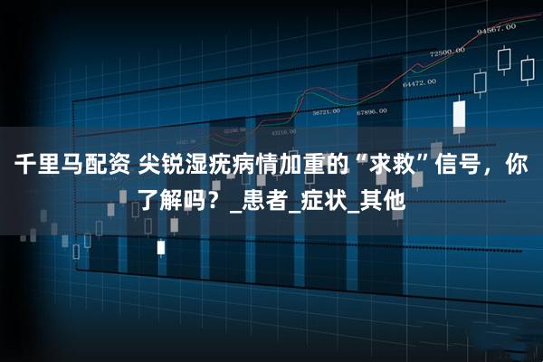 千里马配资 尖锐湿疣病情加重的“求救”信号，你了解吗？_患者_症状_其他